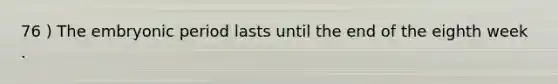76 ) The embryonic period lasts until the end of the eighth week .