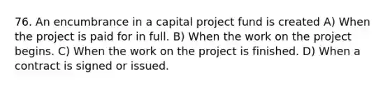 76. An encumbrance in a capital project fund is created A) When the project is paid for in full. B) When the work on the project begins. C) When the work on the project is finished. D) When a contract is signed or issued.