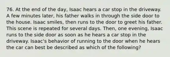 76. At the end of the day, Isaac hears a car stop in the driveway. A few minutes later, his father walks in through the side door to the house. Isaac smiles, then runs to the door to greet his father. This scene is repeated for several days. Then, one evening, Isaac runs to the side door as soon as he hears a car stop in the driveway. Isaac's behavior of running to the door when he hears the car can best be described as which of the following?