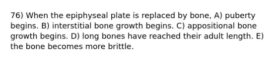 76) When the epiphyseal plate is replaced by bone, A) puberty begins. B) interstitial bone growth begins. C) appositional bone growth begins. D) long bones have reached their adult length. E) the bone becomes more brittle.