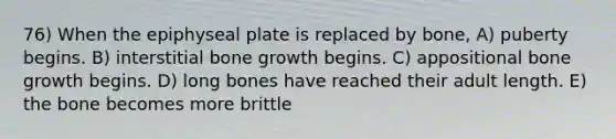 76) When the epiphyseal plate is replaced by bone, A) puberty begins. B) interstitial <a href='https://www.questionai.com/knowledge/ki4t7AlC39-bone-growth' class='anchor-knowledge'>bone growth</a> begins. C) appositional bone growth begins. D) long bones have reached their adult length. E) the bone becomes more brittle