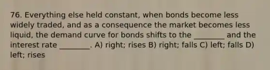 76. Everything else held constant, when bonds become less widely traded, and as a consequence the market becomes less liquid, the demand curve for bonds shifts to the ________ and the interest rate ________. A) right; rises B) right; falls C) left; falls D) left; rises