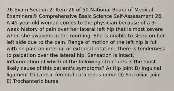 76 Exam Section 2: Item 26 of 50 National Board of Medical Examiners® Comprehensive Basic Science Self-Assessment 26. A 45-year-old woman comes to the physician because of a 3-week history of pain over her lateral left hip that is most severe when she awakens in the morning. She is unable to sleep on her left side due to the pain. Range of motion of the left hip is full with no pain on internal or external rotation. There is tenderness to palpation over the lateral hip. Sensation is intact. Inflammation of which of the following structures is the most likely cause of this patient's symptoms? A) Hip joint B) Inguinal ligament C) Lateral femoral cutaneous nerve D) Sacroiliac joint E) Trochanteric bursa