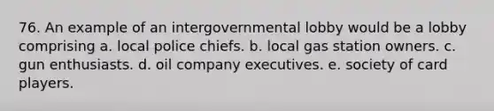 76. An example of an intergovernmental lobby would be a lobby comprising a. local police chiefs. b. local gas station owners. c. gun enthusiasts. d. oil company executives. e. society of card players.