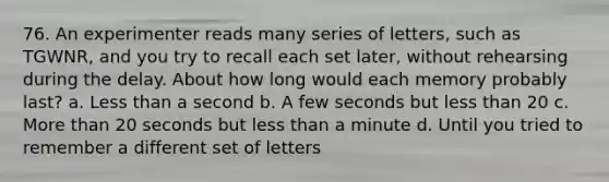 76. ​An experimenter reads many series of letters, such as TGWNR, and you try to recall each set later, without rehearsing during the delay. About how long would each memory probably last? a. ​Less than a second b. ​A few seconds but less than 20 c. ​More than 20 seconds but less than a minute d. ​Until you tried to remember a different set of letters