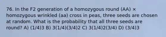 76. In the F2 generation of a homozygous round (AA) × homozygous wrinkled (aa) cross in peas, three seeds are chosen at random. What is the probability that all three seeds are round? A) (1/4)3 B) 3(1/4)(3/4)2 C) 3(1/4)2(3/4) D) (3/4)3