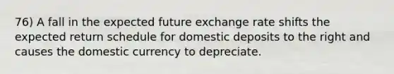 76) A fall in the expected future exchange rate shifts the expected return schedule for domestic deposits to the right and causes the domestic currency to depreciate.