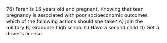 76) Farah is 16 years old and pregnant. Knowing that teen pregnancy is associated with poor socioeconomic outcomes, which of the following actions should she take? A) Join the military B) Graduate high school C) Have a second child D) Get a driver's license