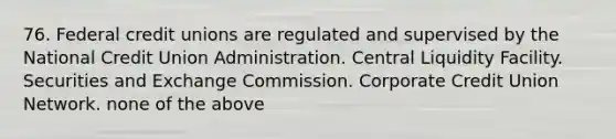 76. Federal credit unions are regulated and supervised by the National Credit Union Administration. Central Liquidity Facility. Securities and Exchange Commission. Corporate Credit Union Network. none of the above