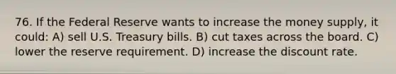 76. If the Federal Reserve wants to increase the money supply, it could: A) sell U.S. Treasury bills. B) cut taxes across the board. C) lower the reserve requirement. D) increase the discount rate.