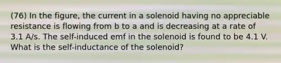 (76) In the figure, the current in a solenoid having no appreciable resistance is flowing from b to a and is decreasing at a rate of 3.1 A/s. The self-induced emf in the solenoid is found to be 4.1 V. What is the self-inductance of the solenoid?