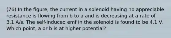 (76) In the figure, the current in a solenoid having no appreciable resistance is flowing from b to a and is decreasing at a rate of 3.1 A/s. The self-induced emf in the solenoid is found to be 4.1 V. Which point, a or b is at higher potential?