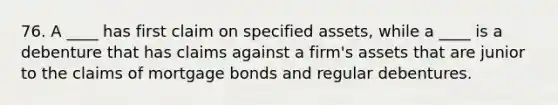 76. A ____ has first claim on specified assets, while a ____ is a debenture that has claims against a firm's assets that are junior to the claims of mortgage bonds and regular debentures.