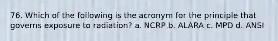 76. Which of the following is the acronym for the principle that governs exposure to radiation? a. NCRP b. ALARA c. MPD d. ANSI