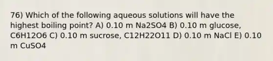 76) Which of the following aqueous solutions will have the highest boiling point? A) 0.10 m Na2SO4 B) 0.10 m glucose, C6H12O6 C) 0.10 m sucrose, C12H22O11 D) 0.10 m NaCl E) 0.10 m CuSO4