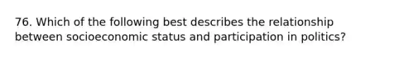 76. Which of the following best describes the relationship between socioeconomic status and participation in politics?