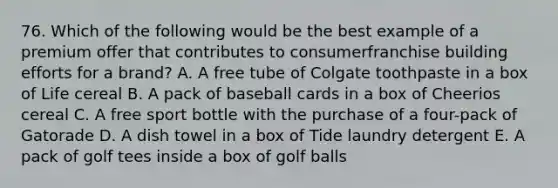 76. Which of the following would be the best example of a premium offer that contributes to consumerfranchise building efforts for a brand? A. A free tube of Colgate toothpaste in a box of Life cereal B. A pack of baseball cards in a box of Cheerios cereal C. A free sport bottle with the purchase of a four-pack of Gatorade D. A dish towel in a box of Tide laundry detergent E. A pack of golf tees inside a box of golf balls