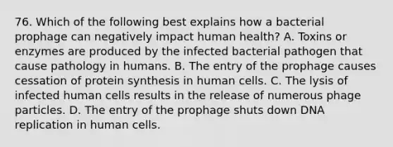 76. Which of the following best explains how a bacterial prophage can negatively impact human health? A. Toxins or enzymes are produced by the infected bacterial pathogen that cause pathology in humans. B. The entry of the prophage causes cessation of protein synthesis in human cells. C. The lysis of infected human cells results in the release of numerous phage particles. D. The entry of the prophage shuts down DNA replication in human cells.