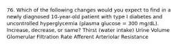 76. Which of the following changes would you expect to find in a newly diagnosed 10-year-old patient with type I diabetes and uncontrolled hyperglycemia (plasma glucose = 300 mg/dL). Increase, decrease, or same? Thirst (water intake) Urine Volume Glomerular Filtration Rate Afferent Arteriolar Resistance