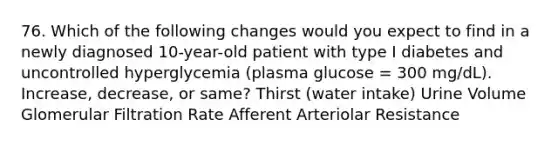 76. Which of the following changes would you expect to find in a newly diagnosed 10-year-old patient with type I diabetes and uncontrolled hyperglycemia (plasma glucose = 300 mg/dL). Increase, decrease, or same? Thirst (water intake) Urine Volume Glomerular Filtration Rate Afferent Arteriolar Resistance