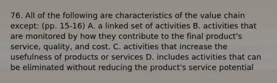 76. All of the following are characteristics of the value chain except: (pp. 15-16) A. a linked set of activities B. activities that are monitored by how they contribute to the final product's service, quality, and cost. C. activities that increase the usefulness of products or services D. includes activities that can be eliminated without reducing the product's service potential