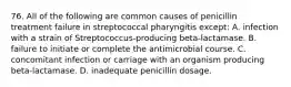 76. All of the following are common causes of penicillin treatment failure in streptococcal pharyngitis except: A. infection with a strain of Streptococcus-producing beta-lactamase. B. failure to initiate or complete the antimicrobial course. C. concomitant infection or carriage with an organism producing beta-lactamase. D. inadequate penicillin dosage.