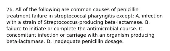 76. All of the following are common causes of penicillin treatment failure in streptococcal pharyngitis except: A. infection with a strain of Streptococcus-producing beta-lactamase. B. failure to initiate or complete the antimicrobial course. C. concomitant infection or carriage with an organism producing beta-lactamase. D. inadequate penicillin dosage.