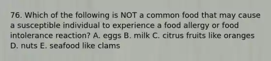 76. Which of the following is NOT a common food that may cause a susceptible individual to experience a food allergy or food intolerance reaction? A. eggs B. milk C. citrus fruits like oranges D. nuts E. seafood like clams