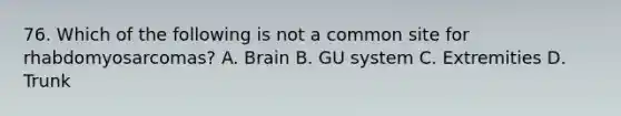 76. Which of the following is not a common site for rhabdomyosarcomas? A. Brain B. GU system C. Extremities D. Trunk