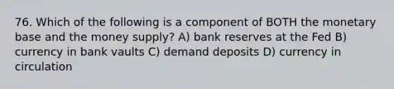 76. Which of the following is a component of BOTH the monetary base and the money supply? A) bank reserves at the Fed B) currency in bank vaults C) demand deposits D) currency in circulation