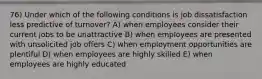 76) Under which of the following conditions is job dissatisfaction less predictive of turnover? A) when employees consider their current jobs to be unattractive B) when employees are presented with unsolicited job offers C) when employment opportunities are plentiful D) when employees are highly skilled E) when employees are highly educated