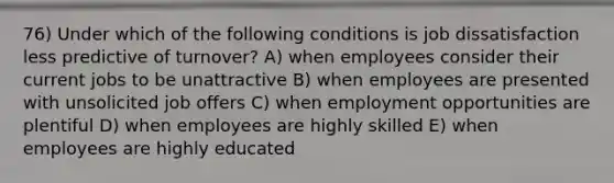 76) Under which of the following conditions is job dissatisfaction less predictive of turnover? A) when employees consider their current jobs to be unattractive B) when employees are presented with unsolicited job offers C) when employment opportunities are plentiful D) when employees are highly skilled E) when employees are highly educated