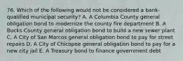 76. Which of the following would not be considered a bank-qualified municipal security? A. A Columbia County general obligation bond to modernize the county fire department B. A Bucks County general obligation bond to build a new sewer plant C. A City of San Marcos general obligation bond to pay for street repairs D. A City of Chicopee general obligation bond to pay for a new city jail E. A Treasury bond to finance government debt