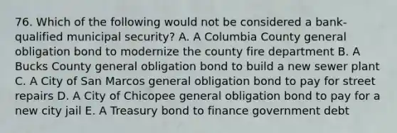 76. Which of the following would not be considered a bank-qualified municipal security? A. A Columbia County general obligation bond to modernize the county fire department B. A Bucks County general obligation bond to build a new sewer plant C. A City of San Marcos general obligation bond to pay for street repairs D. A City of Chicopee general obligation bond to pay for a new city jail E. A Treasury bond to finance government debt