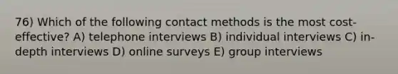 76) Which of the following contact methods is the most cost-effective? A) telephone interviews B) individual interviews C) in-depth interviews D) online surveys E) group interviews