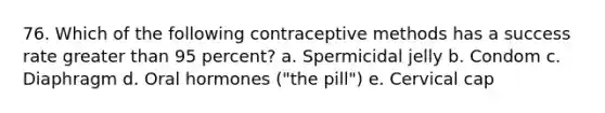 76. Which of the following contraceptive methods has a success rate greater than 95 percent? a. Spermicidal jelly b. Condom c. Diaphragm d. Oral hormones ("the pill") e. Cervical cap