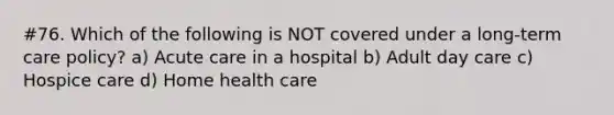 #76. Which of the following is NOT covered under a long-term care policy? a) Acute care in a hospital b) Adult day care c) Hospice care d) Home health care