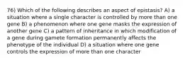 76) Which of the following describes an aspect of epistasis? A) a situation where a single character is controlled by more than one gene B) a phenomenon where one gene masks the expression of another gene C) a pattern of inheritance in which modification of a gene during gamete formation permanently affects the phenotype of the individual D) a situation where one gene controls the expression of more than one character