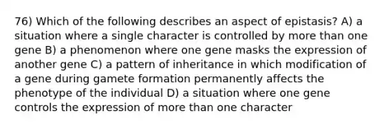 76) Which of the following describes an aspect of epistasis? A) a situation where a single character is controlled by <a href='https://www.questionai.com/knowledge/keWHlEPx42-more-than' class='anchor-knowledge'>more than</a> one gene B) a phenomenon where one gene masks the expression of another gene C) a pattern of inheritance in which modification of a gene during gamete formation permanently affects the phenotype of the individual D) a situation where one <a href='https://www.questionai.com/knowledge/kwVcWmCQNM-gene-control' class='anchor-knowledge'>gene control</a>s the expression of more than one character