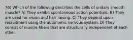 76) Which of the following describes the cells of unitary smooth muscle? A) They exhibit spontaneous action potentials. B) They are used for vision and hair raising. C) They depend upon recruitment using the autonomic nervous system. D) They consist of muscle fibers that are structurally independent of each other.