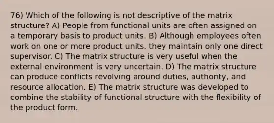 76) Which of the following is not descriptive of the matrix structure? A) People from functional units are often assigned on a temporary basis to product units. B) Although employees often work on one or more product units, they maintain only one direct supervisor. C) The matrix structure is very useful when the external environment is very uncertain. D) The matrix structure can produce conflicts revolving around duties, authority, and resource allocation. E) The matrix structure was developed to combine the stability of functional structure with the flexibility of the product form.