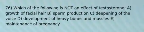 76) Which of the following is NOT an effect of testosterone: A) growth of facial hair B) sperm production C) deepening of the voice D) development of heavy bones and muscles E) maintenance of pregnancy