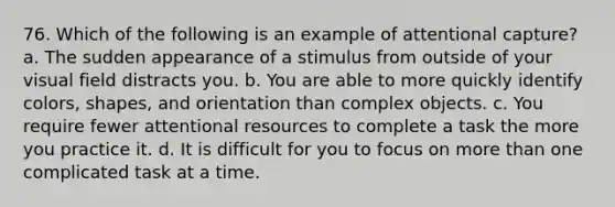 76. Which of the following is an example of attentional capture? a. The sudden appearance of a stimulus from outside of your visual field distracts you. b. You are able to more quickly identify colors, shapes, and orientation than complex objects. c. You require fewer attentional resources to complete a task the more you practice it. d. It is difficult for you to focus on more than one complicated task at a time.