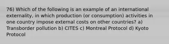 76) Which of the following is an example of an international externality, in which production (or consumption) activities in one country impose external costs on other countries? a) Transborder pollution b) CITES c) Montreal Protocol d) Kyoto Protocol