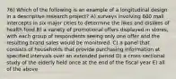 76) Which of the following is an example of a longitudinal design in a descriptive research project? A) surveys involving 600 mall intercepts in six major cities to determine the likes and dislikes of health food B) a variety of promotional offers displayed in stores, with each group of respondents seeing only one offer and the resulting brand sales would be monitored. C) a panel that consists of households that provide purchasing information at specified intervals over an extended period D) a cross-sectional study of the elderly held once at the end of the fiscal year E) all of the above