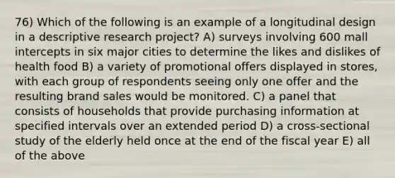 76) Which of the following is an example of a longitudinal design in a descriptive research project? A) surveys involving 600 mall intercepts in six major cities to determine the likes and dislikes of health food B) a variety of promotional offers displayed in stores, with each group of respondents seeing only one offer and the resulting brand sales would be monitored. C) a panel that consists of households that provide purchasing information at specified intervals over an extended period D) a cross-sectional study of the elderly held once at the end of the fiscal year E) all of the above