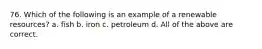 76. Which of the following is an example of a renewable resources? a. fish b. iron c. petroleum d. All of the above are correct.