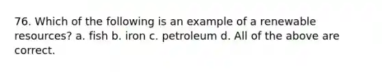 76. Which of the following is an example of a renewable resources? a. fish b. iron c. petroleum d. All of the above are correct.