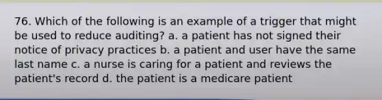 76. Which of the following is an example of a trigger that might be used to reduce auditing? a. a patient has not signed their notice of privacy practices b. a patient and user have the same last name c. a nurse is caring for a patient and reviews the patient's record d. the patient is a medicare patient