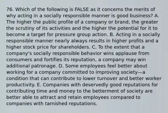 76. Which of the following is FALSE as it concerns the merits of why acting in a socially responsible manner is good business? A. The higher the public profile of a company or brand, the greater the scrutiny of its activities and the higher the potential for it to become a target for pressure group action. B. Acting in a socially responsible manner nearly always results in higher profits and a higher stock price for shareholders. C. To the extent that a company's socially responsible behavior wins applause from consumers and fortifies its reputation, a company may win additional patronage. D. Some employees feel better about working for a company committed to improving society—a condition that can contribute to lower turnover and better worker productivity. E. Companies with deservedly good reputations for contributing time and money to the betterment of society are better able to attract and retain employees compared to companies with tarnished reputations.